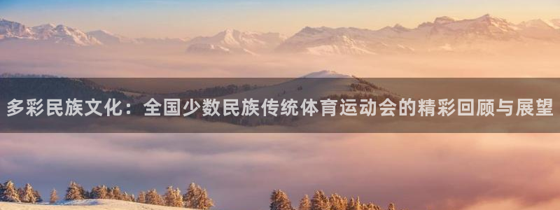 oety欧亿：多彩民族文化：全国少数民族传统体育运动会的精彩回顾与展望