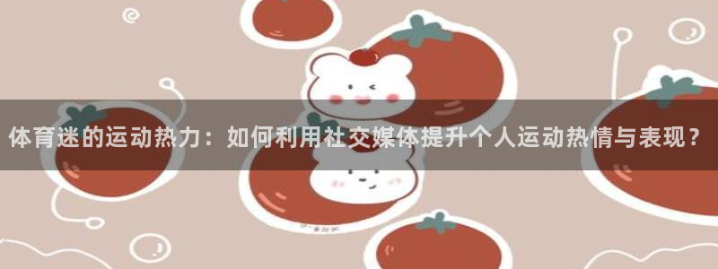 oety欧亿：体育迷的运动热力：如何利用社交媒体提升个人运动热情与表现？